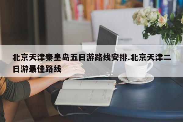 北京天津秦皇岛五日游路线安排.北京天津二日游最佳路线
