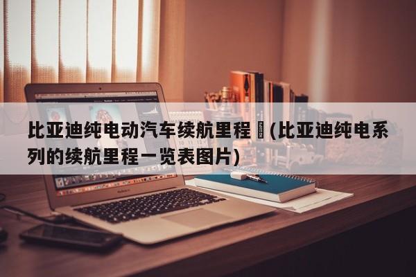 比亚迪纯电动汽车续航里程︰(比亚迪纯电系列的续航里程一览表图片)