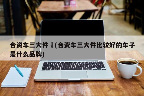 合资车三大件︰(合资车三大件比较好的车子是什么品牌)