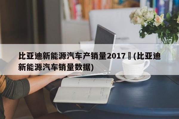 比亚迪新能源汽车产销量2017︰(比亚迪新能源汽车销量数据)