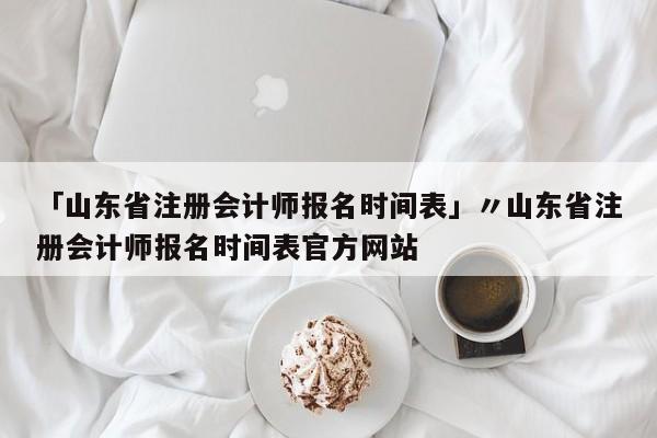 「山东省注册会计师报名时间表」〃山东省注册会计师报名时间表官方网站