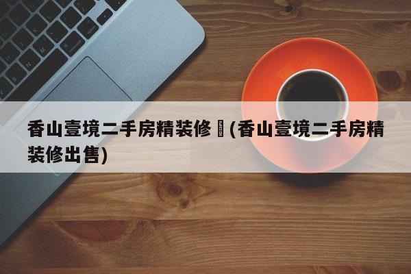 香山壹境二手房精装修︰(香山壹境二手房精装修出售)