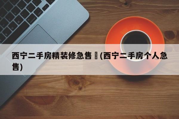 西宁二手房精装修急售︰(西宁二手房个人急售)