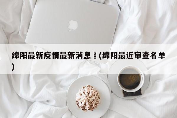 绵阳最新疫情最新消息︰(绵阳最近审查名单)