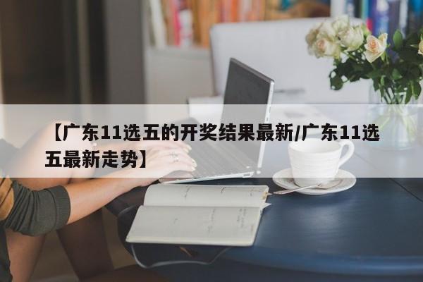 【广东11选五的开奖结果最新/广东11选五最新走势】