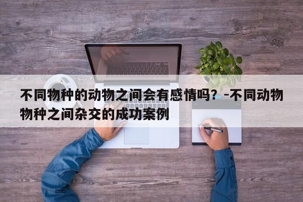不同物种的动物之间会有感情吗?-不同动物物种之间杂交的成功案例