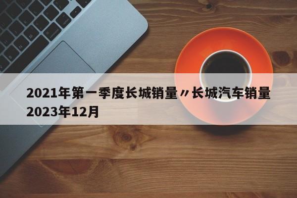 2021年第一季度长城销量〃长城汽车销量2023年12月