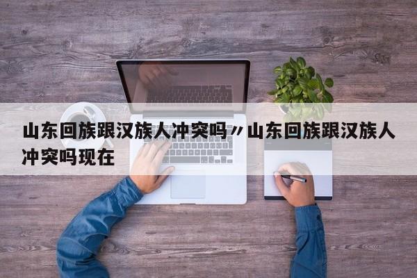 山东回族跟汉族人冲突吗〃山东回族跟汉族人冲突吗现在