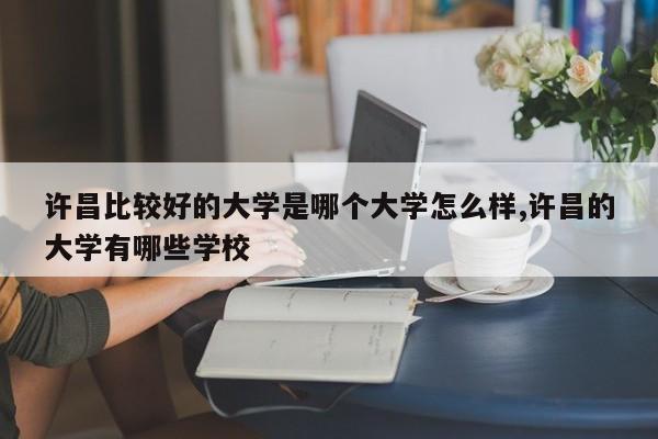 许昌比较好的大学是哪个大学怎么样,许昌的大学有哪些学校