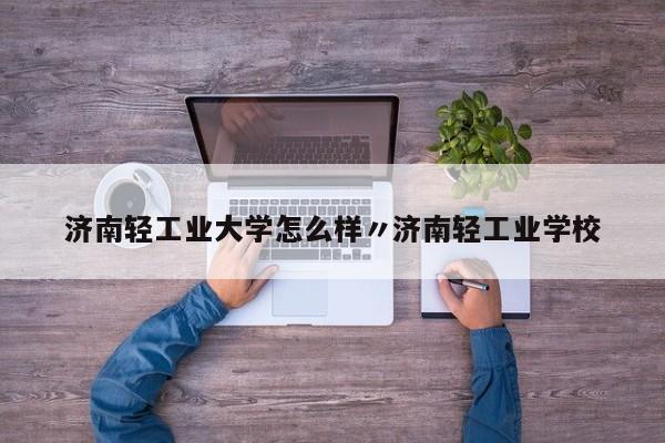 济南轻工业大学怎么样〃济南轻工业学校