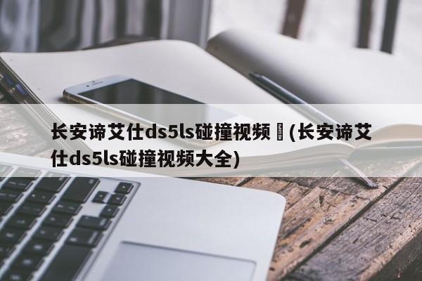 长安谛艾仕ds5ls碰撞视频︰(长安谛艾仕ds5ls碰撞视频大全)