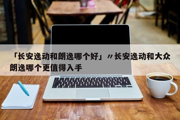 「长安逸动和朗逸哪个好」〃长安逸动和大众朗逸哪个更值得入手