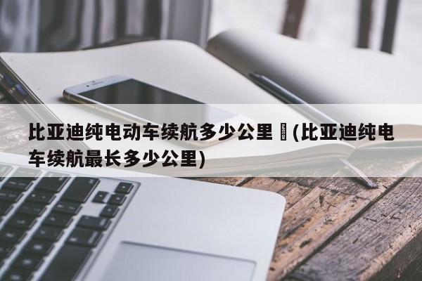 比亚迪纯电动车续航多少公里︰(比亚迪纯电车续航最长多少公里)