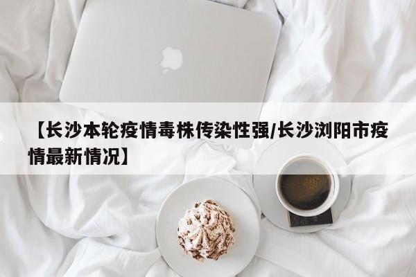 【长沙本轮疫情毒株传染性强/长沙浏阳市疫情最新情况】