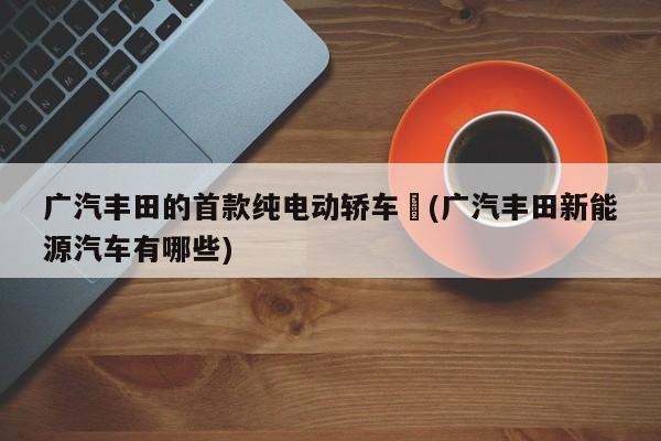 广汽丰田的首款纯电动轿车︰(广汽丰田新能源汽车有哪些)