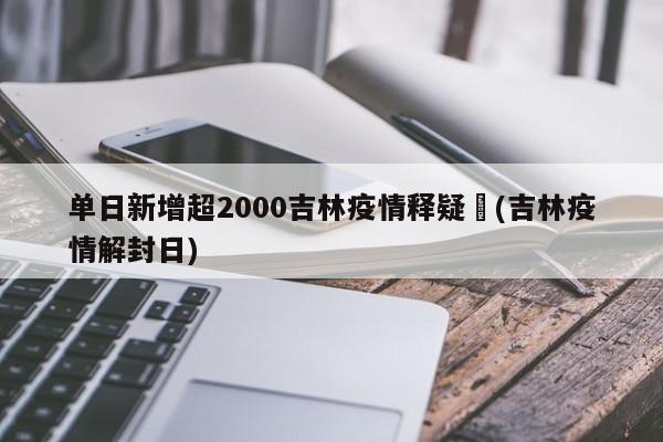 单日新增超2000吉林疫情释疑︰(吉林疫情解封日)