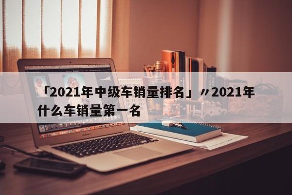 「2021年中级车销量排名」〃2021年什么车销量第一名