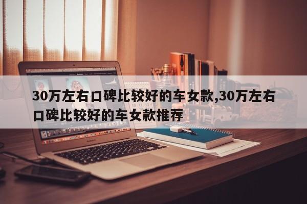 30万左右口碑比较好的车女款,30万左右口碑比较好的车女款推荐