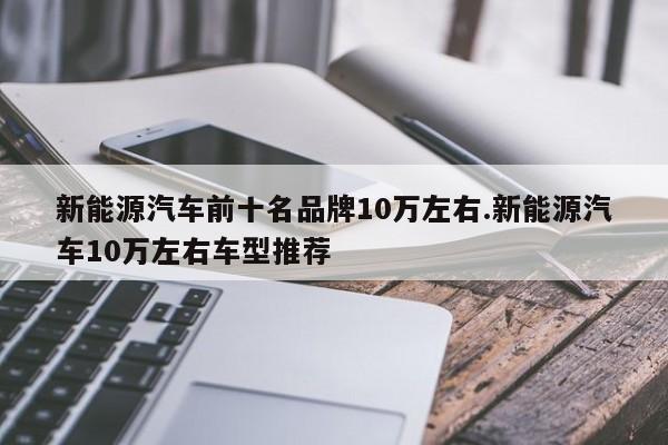 新能源汽车前十名品牌10万左右.新能源汽车10万左右车型推荐