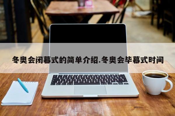 冬奥会闭幕式的简单介绍.冬奥会毕幕式时间