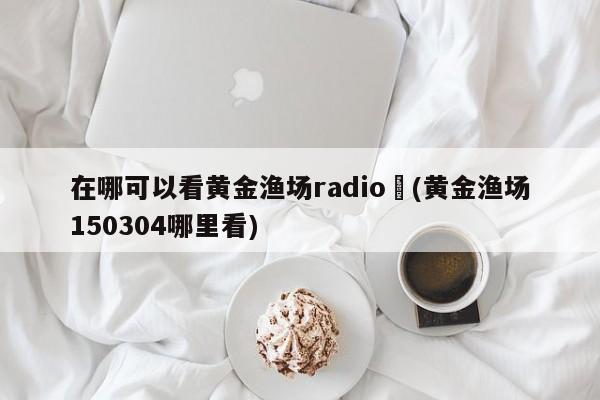在哪可以看黄金渔场radio︰(黄金渔场150304哪里看)