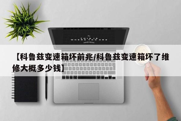 【科鲁兹变速箱坏前兆/科鲁兹变速箱坏了维修大概多少钱】
