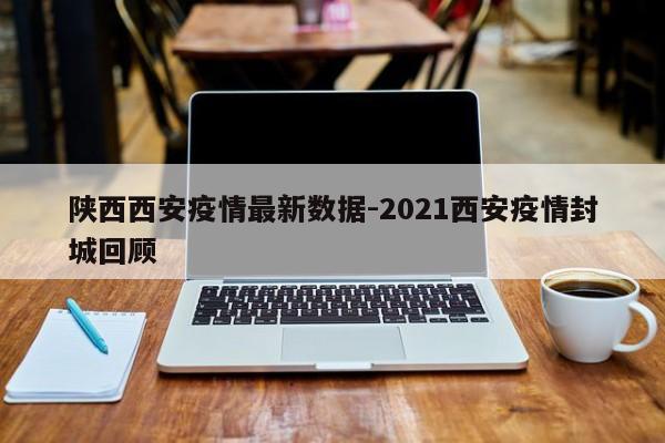 陕西西安疫情最新数据-2021西安疫情封城回顾