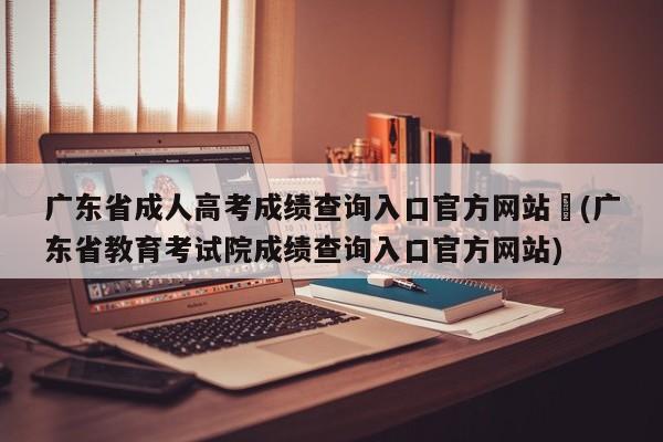 广东省成人高考成绩查询入口官方网站︰(广东省教育考试院成绩查询入口官方网站)