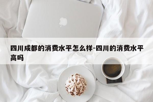四川成都的消费水平怎么样-四川的消费水平高吗