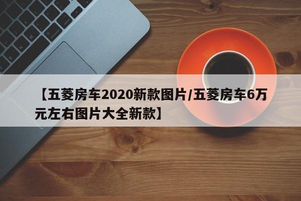 【五菱房车2020新款图片/五菱房车6万元左右图片大全新款】