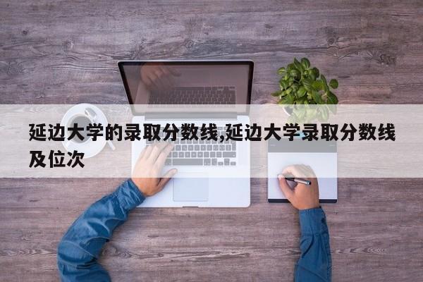 延边大学的录取分数线,延边大学录取分数线及位次