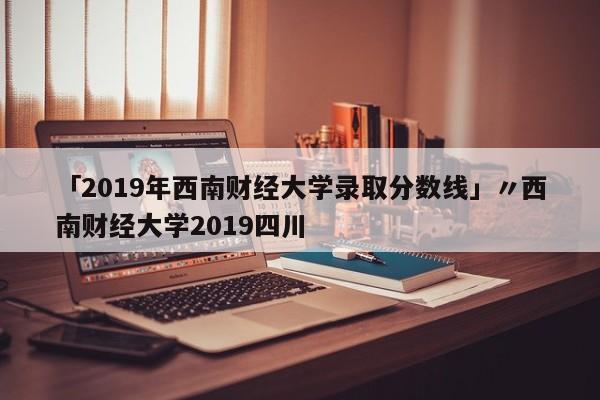 「2019年西南财经大学录取分数线」〃西南财经大学2019四川