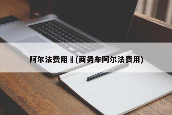 阿尔法费用︰(商务车阿尔法费用)