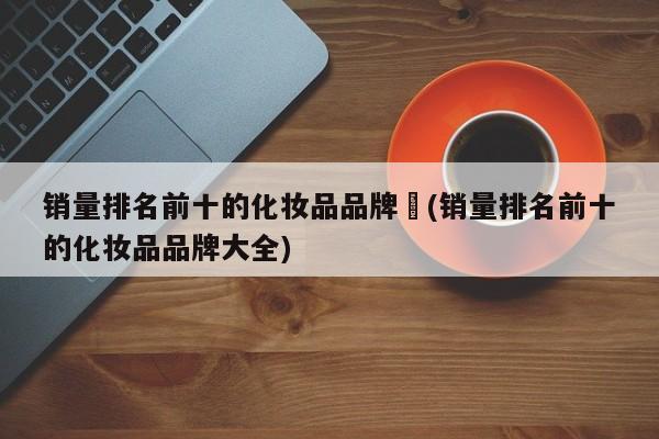 销量排名前十的化妆品品牌︰(销量排名前十的化妆品品牌大全)