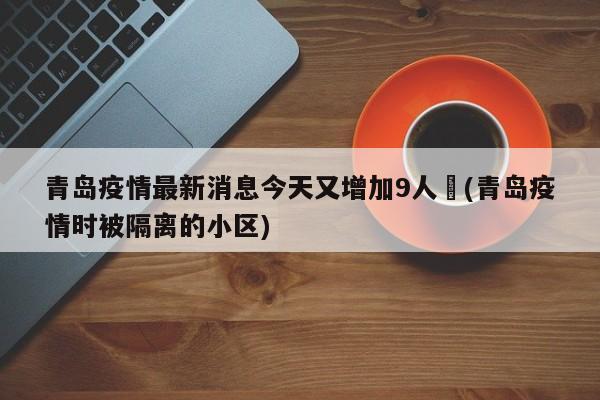青岛疫情最新消息今天又增加9人︰(青岛疫情时被隔离的小区)
