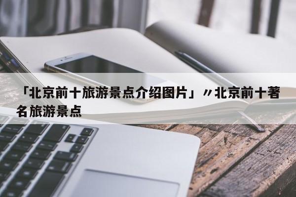 「北京前十旅游景点介绍图片」〃北京前十著名旅游景点