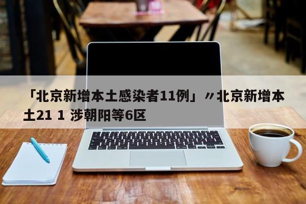 「北京新增本土感染者11例」〃北京新增本土21 1 涉朝阳等6区