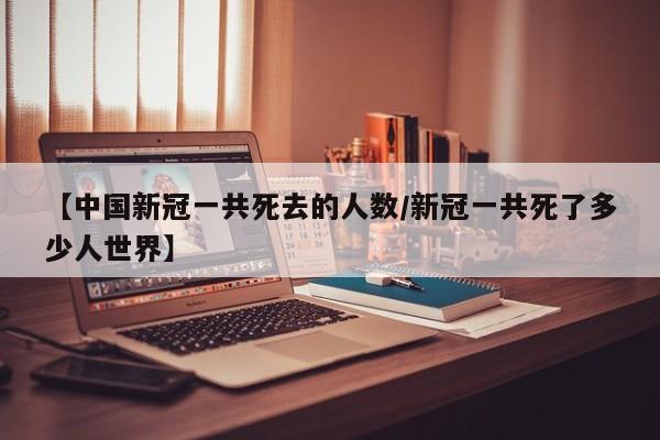 【中国新冠一共死去的人数/新冠一共死了多少人世界】
