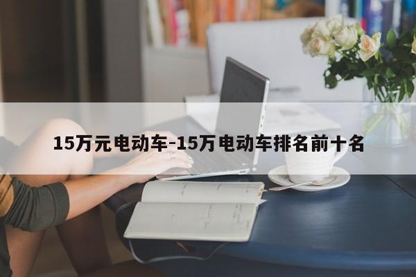 15万元电动车-15万电动车排名前十名