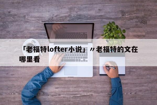 「老福特lofter小说」〃老福特的文在哪里看