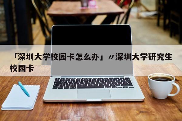 「深圳大学校园卡怎么办」〃深圳大学研究生校园卡