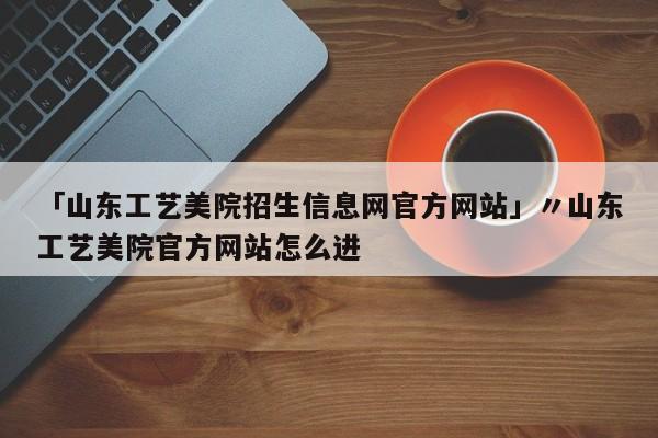 「山东工艺美院招生信息网官方网站」〃山东工艺美院官方网站怎么进