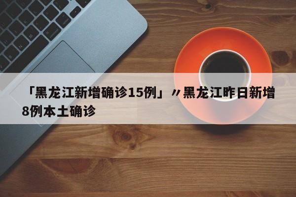 「黑龙江新增确诊15例」〃黑龙江昨日新增8例本土确诊