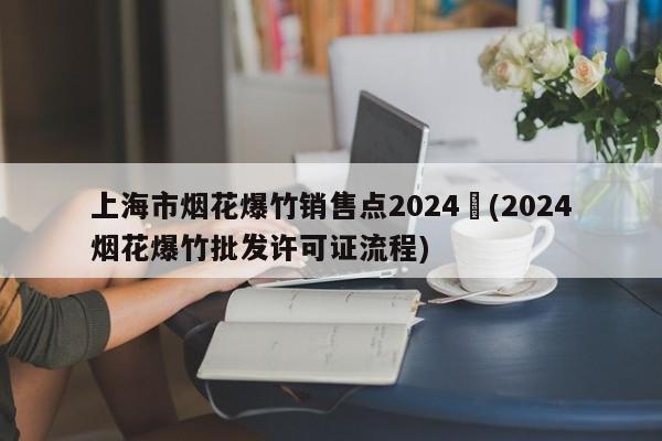 上海市烟花爆竹销售点2024︰(2024烟花爆竹批发许可证流程)