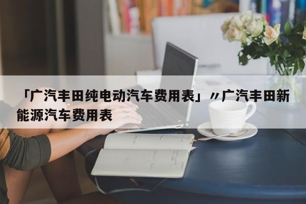 「广汽丰田纯电动汽车费用表」〃广汽丰田新能源汽车费用表