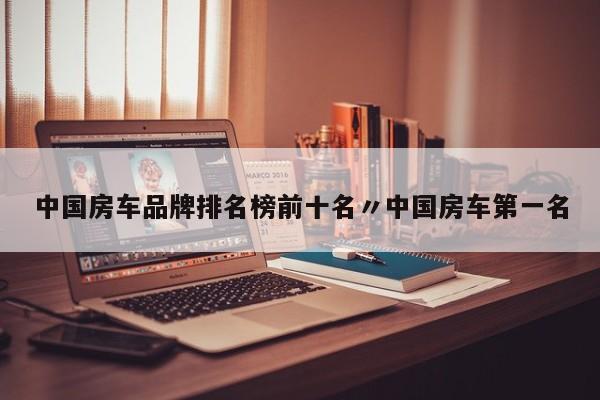 中国房车品牌排名榜前十名〃中国房车第一名