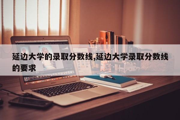 延边大学的录取分数线,延边大学录取分数线的要求