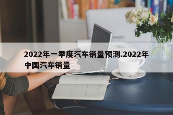 2022年一季度汽车销量预测.2022年中国汽车销量