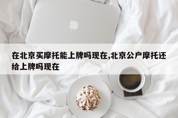 在北京买摩托能上牌吗现在,北京公户摩托还给上牌吗现在
