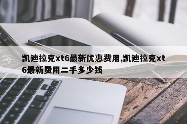 凯迪拉克xt6最新优惠费用,凯迪拉克xt6最新费用二手多少钱